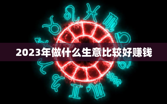 2023年做什么生意比较好赚钱，未来三年什么生意好做