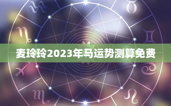 麦玲玲2023年马运势测算免费，2022年麦玲玲属马运势