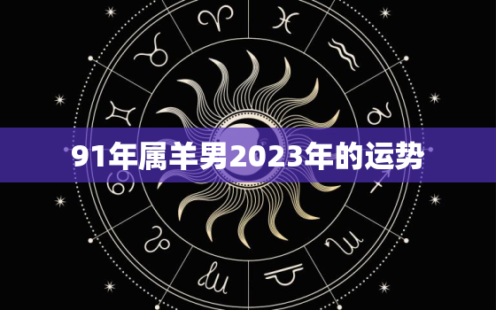 91年属羊男2023年的运势，91年属羊男2023年的运势和婚姻