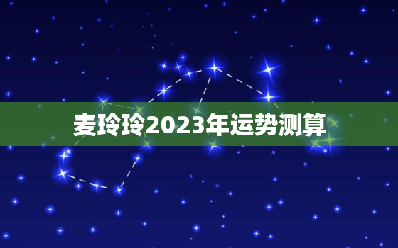 麦玲玲2023年运势测算，麦玲玲2023年运势测算准吗