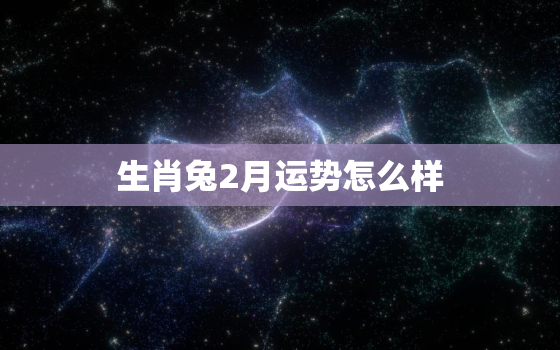 生肖兔2月运势怎么样，属兔二月份运势如何2021