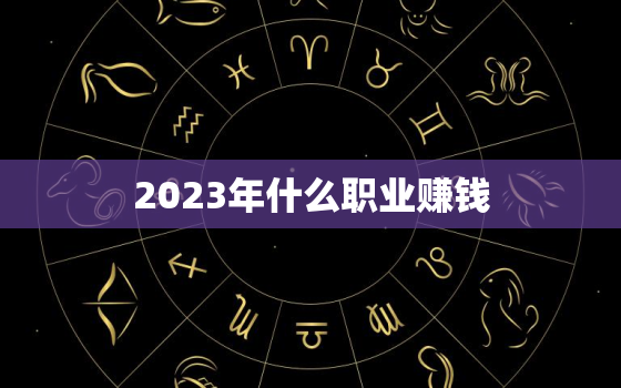 2023年什么职业赚钱，2023年什么职业比较火