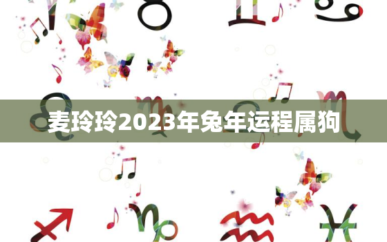 麦玲玲2023年兔年运程属狗，属狗2021麦玲玲