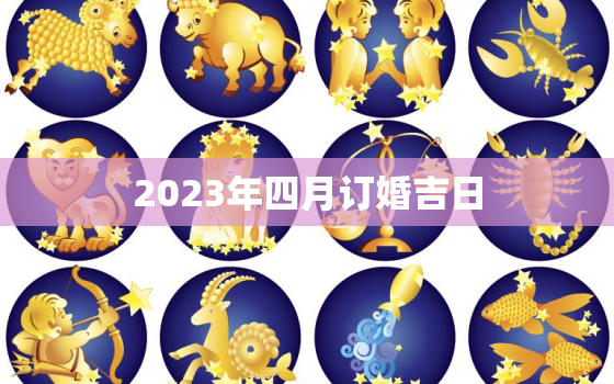 2023年四月订婚吉日，2023年4月份结婚黄道吉日