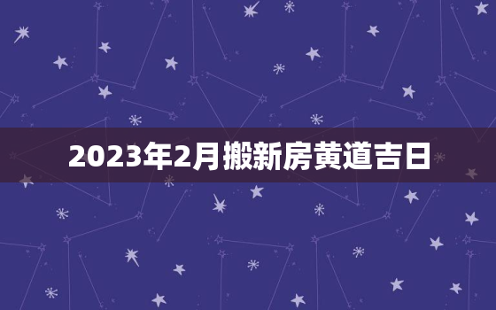 2023年2月搬新房黄道吉日，2023年2月份