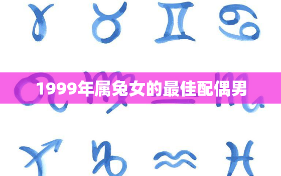 1999年属兔女的最佳配偶男，1999年属兔女孩婚配哪年男