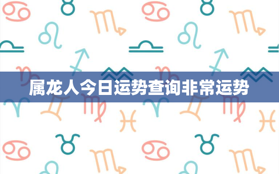 属龙人今日运势查询非常运势，属龙人今日运势怎么样