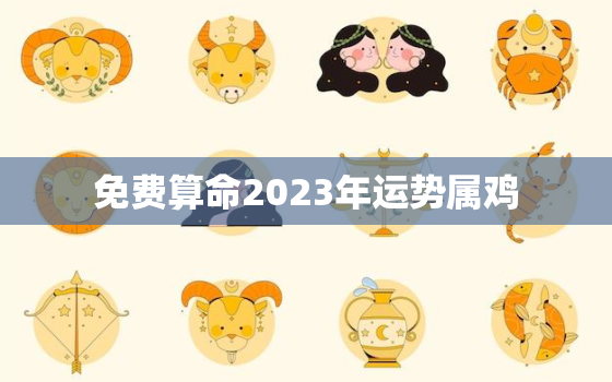 免费算命2023年运势属鸡，2023年属鸡的运气