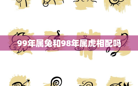 99年属兔和98年属虎相配吗，99年属兔和98年属虎相配吗婚姻