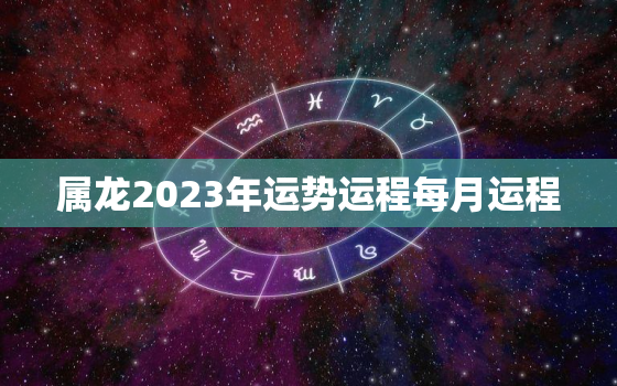 属龙2023年运势运程每月运程，属龙2023年运势及运程详解