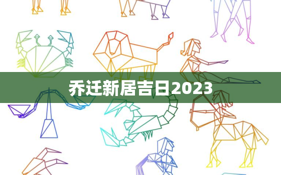 乔迁新居吉日2023，2023年搬家入住新房的吉日吉时