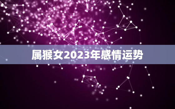 属猴女2023年感情运势，属猴女2023年运势及运程详解