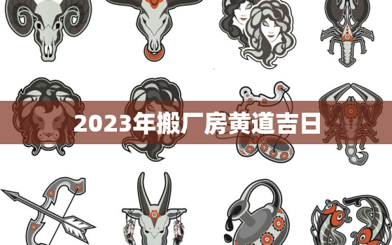 2023年搬厂房黄道吉日，2023年搬家黄道吉日一览表