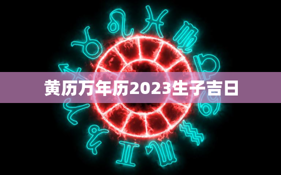 黄历万年历2023生子吉日，黄历万年历2023生子吉日