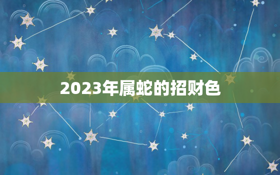 2023年属蛇的招财色，2023年属蛇人的全年运势如何