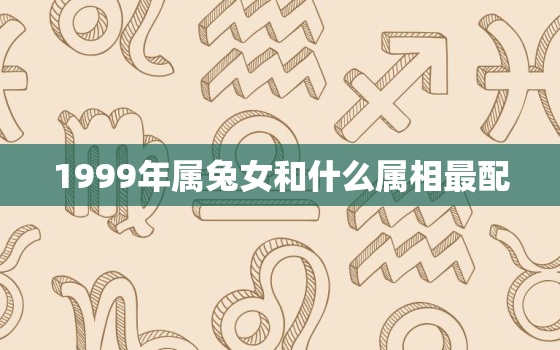 1999年属兔女和什么属相最配，1999属兔女的和什么属相最配