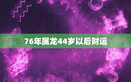 76年属龙44岁以后财运，76年属龙人44岁后运程