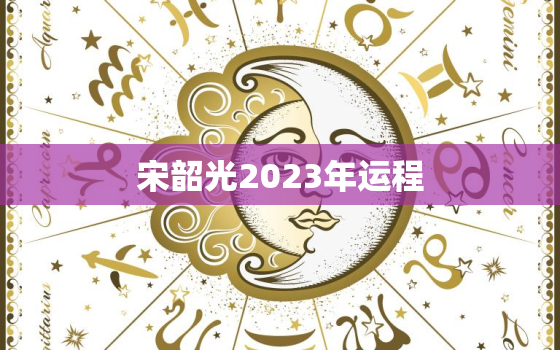 宋韶光2023年运程，宋韶光2023年运程十二生肖运程