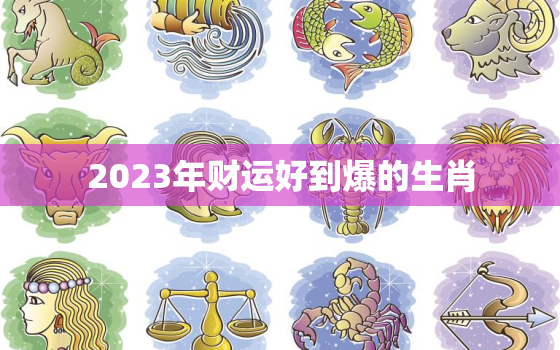 2023年财运好到爆的生肖，2023运气最好生肖排行