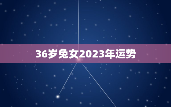 36岁兔女2023年运势，属兔女2023年运势及运程每月运程