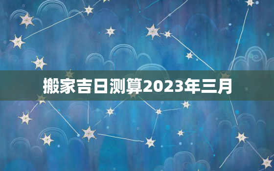 搬家吉日测算2023年三月，公司搬家吉日测算2023年三月