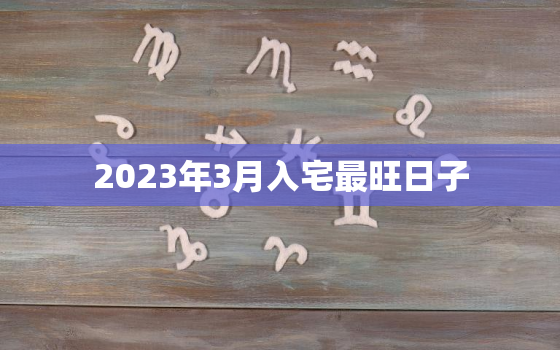 2023年3月入宅最旺日子，2023年3月搬家入宅黄道吉日