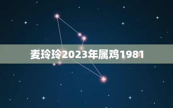 麦玲玲2023年属鸡1981，麦玲玲2023年属鸡运势测算免费