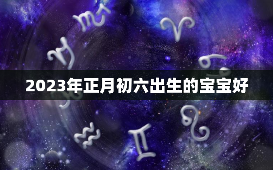 2023年正月初六出生的宝宝好，2023年正月初七是几月几号