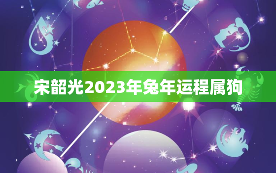 宋韶光2023年兔年运程属狗，2023年狗人运势