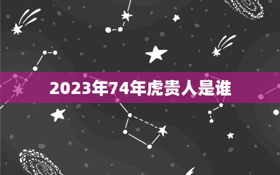 2023年74年虎贵人是谁，2023年1974年属虎男的全年运势