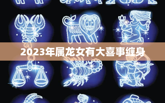 2023年属龙女有大喜事缠身，2023年龙女的全年运势