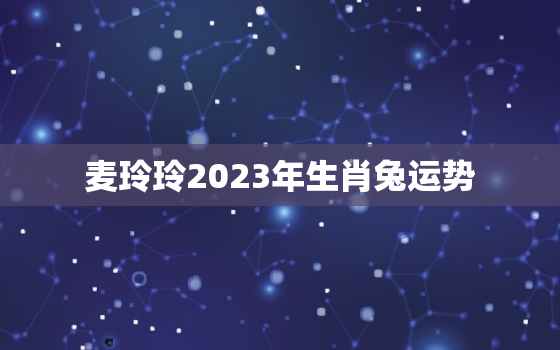 麦玲玲2023年生肖兔运势，麦玲玲2020年属兔运程