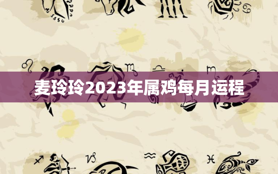 麦玲玲2023年属鸡每月运程，麦玲玲2021年属鸡人的全年运势