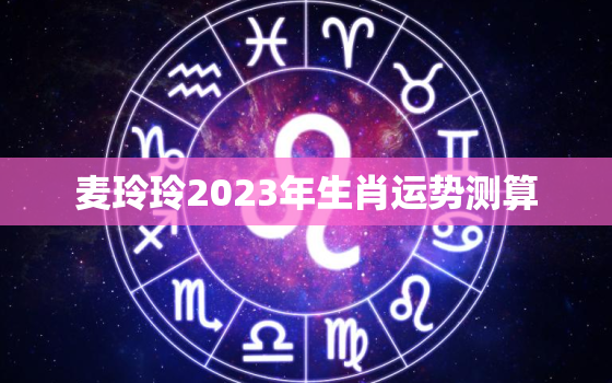 麦玲玲2023年生肖运势测算，麦玲玲2022年生肖运程每月运势