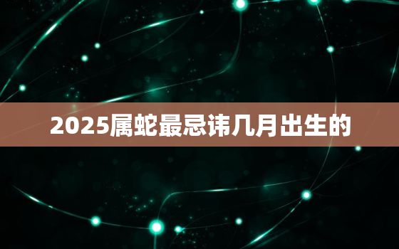 2025属蛇最忌讳几月出生的，2025蛇宝宝几月出生最好