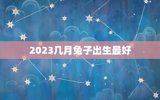 2023几月兔子出生最好，2023属兔的几月生的命最好