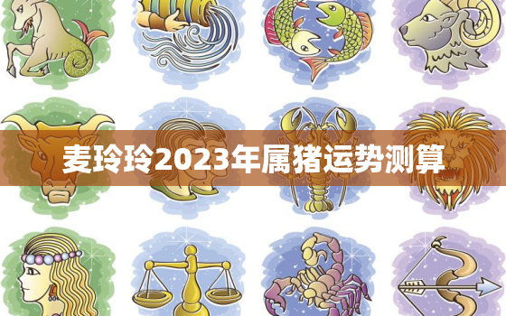 麦玲玲2023年属猪运势测算，2021年属猪麦玲玲