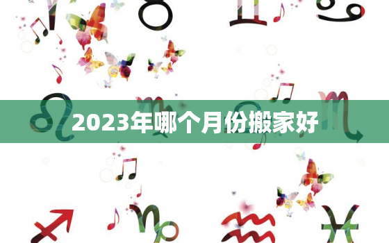 2023年哪个月份搬家好，2023年适合乔迁新居的日子