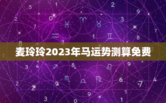 麦玲玲2023年马运势测算免费，麦玲玲2022年生肖马