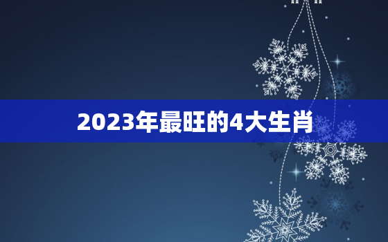 2023年最旺的4大生肖，2023年最旺最顺的生肖