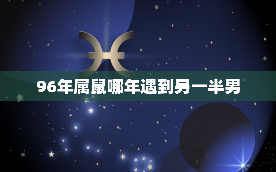 96年属鼠哪年遇到另一半男，96年属鼠哪年遇到另一半男人