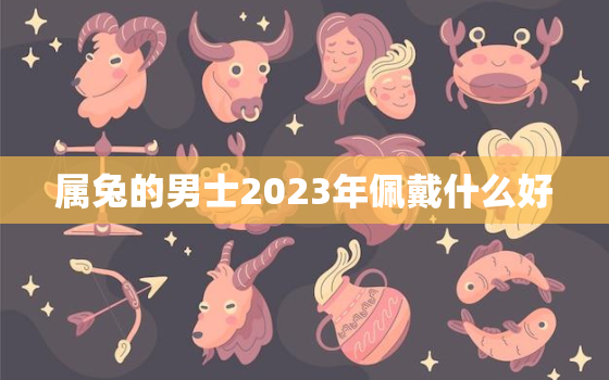 属兔的男士2023年佩戴什么好，属兔男2021年佩戴什么比较好