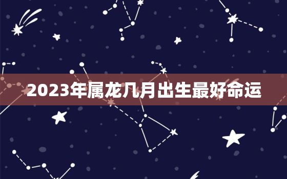 2023年属龙几月出生最好命运，2023年属龙几月出生最好命运女孩