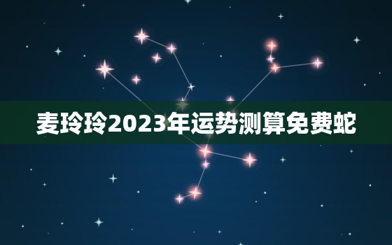 麦玲玲2023年运势测算免费蛇，麦玲玲2022年运势测算