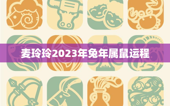 麦玲玲2023年兔年属鼠运程，麦玲玲属鼠明年运势2021