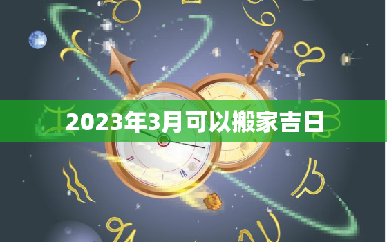 2023年3月可以搬家吉日，2022年3月适合搬家吗