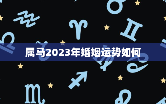 属马2023年婚姻运势如何，属马2023年运势及运程2023年属马人的全年运势