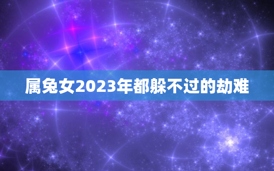 属兔女2023年都躲不过的劫难，属兔女2023年都躲不过的劫难是什么?