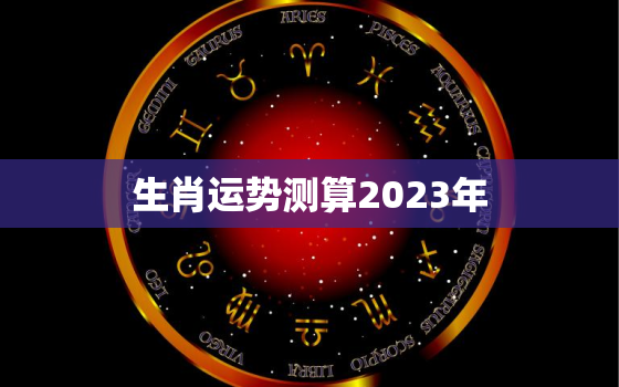 生肖运势测算2023年，12生肖2023年运势大全