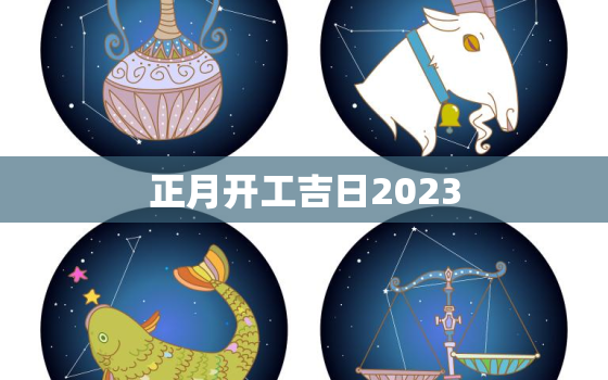 正月开工吉日2023，正月宜开工的日子